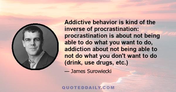 Addictive behavior is kind of the inverse of procrastination: procrastination is about not being able to do what you want to do, addiction about not being able to not do what you don't want to do (drink, use drugs, etc.)