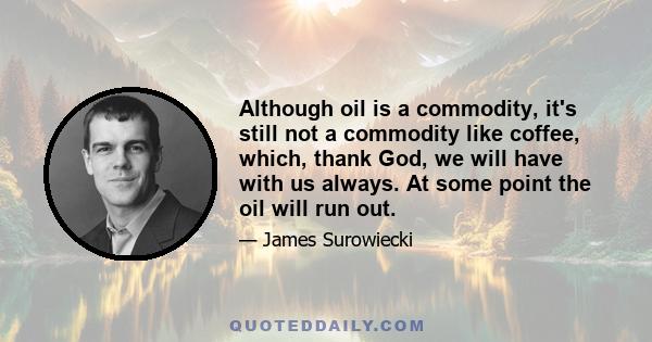 Although oil is a commodity, it's still not a commodity like coffee, which, thank God, we will have with us always. At some point the oil will run out.