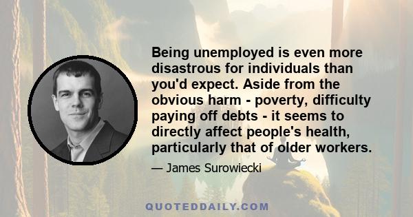 Being unemployed is even more disastrous for individuals than you'd expect. Aside from the obvious harm - poverty, difficulty paying off debts - it seems to directly affect people's health, particularly that of older