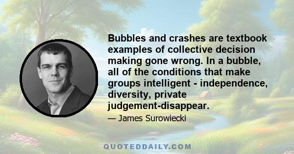 Bubbles and crashes are textbook examples of collective decision making gone wrong. In a bubble, all of the conditions that make groups intelligent - independence, diversity, private judgement-disappear.