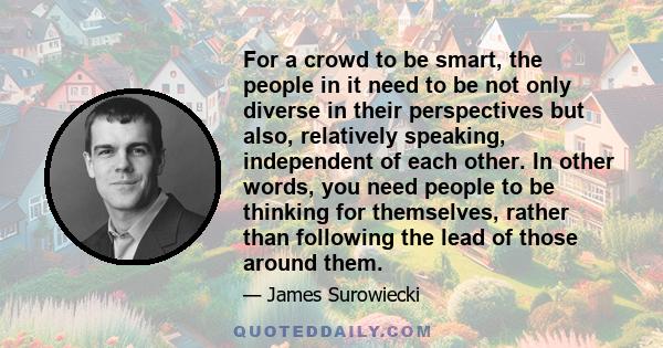 For a crowd to be smart, the people in it need to be not only diverse in their perspectives but also, relatively speaking, independent of each other. In other words, you need people to be thinking for themselves, rather 