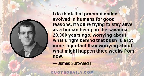 I do think that procrastination evolved in humans for good reasons. If you're trying to stay alive as a human being on the savanna 20,000 years ago, worrying about what's right behind that bush is a lot more important