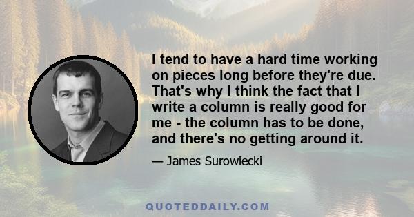 I tend to have a hard time working on pieces long before they're due. That's why I think the fact that I write a column is really good for me - the column has to be done, and there's no getting around it.