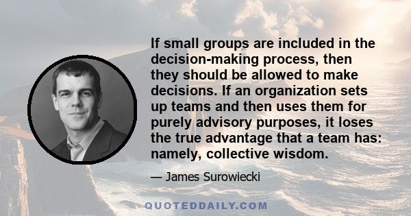 If small groups are included in the decision-making process, then they should be allowed to make decisions. If an organization sets up teams and then uses them for purely advisory purposes, it loses the true advantage