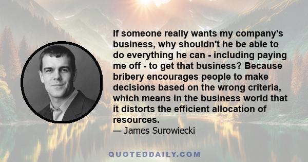 If someone really wants my company's business, why shouldn't he be able to do everything he can - including paying me off - to get that business? Because bribery encourages people to make decisions based on the wrong