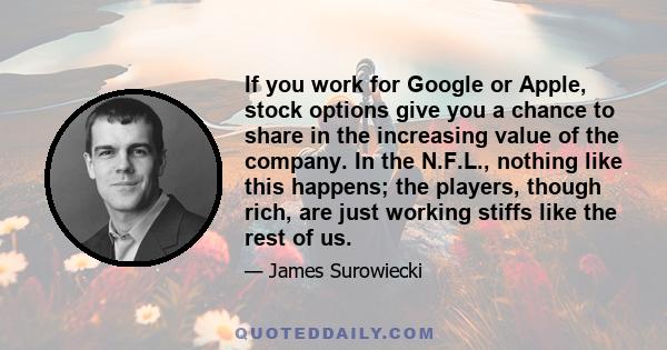 If you work for Google or Apple, stock options give you a chance to share in the increasing value of the company. In the N.F.L., nothing like this happens; the players, though rich, are just working stiffs like the rest 