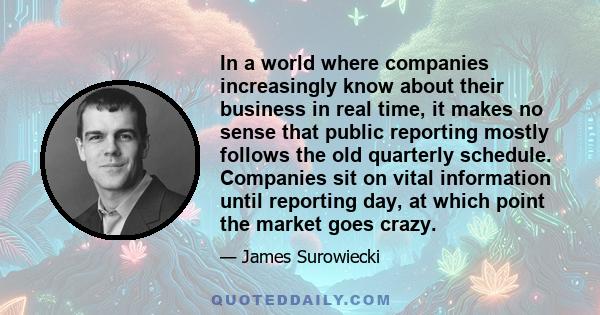 In a world where companies increasingly know about their business in real time, it makes no sense that public reporting mostly follows the old quarterly schedule. Companies sit on vital information until reporting day,