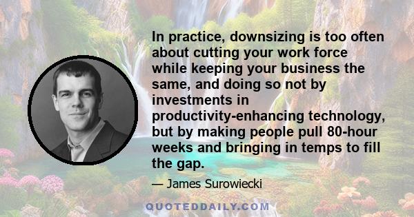 In practice, downsizing is too often about cutting your work force while keeping your business the same, and doing so not by investments in productivity-enhancing technology, but by making people pull 80-hour weeks and