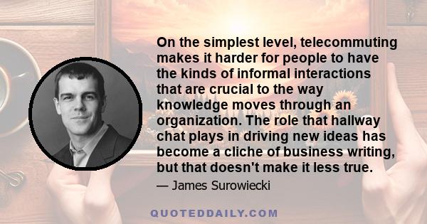 On the simplest level, telecommuting makes it harder for people to have the kinds of informal interactions that are crucial to the way knowledge moves through an organization. The role that hallway chat plays in driving 