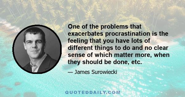 One of the problems that exacerbates procrastination is the feeling that you have lots of different things to do and no clear sense of which matter more, when they should be done, etc.