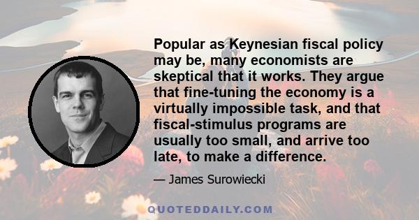 Popular as Keynesian fiscal policy may be, many economists are skeptical that it works. They argue that fine-tuning the economy is a virtually impossible task, and that fiscal-stimulus programs are usually too small,