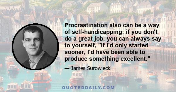 Procrastination also can be a way of self-handicapping: if you don't do a great job, you can always say to yourself, If I'd only started sooner, I'd have been able to produce something excellent.