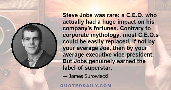 Steve Jobs was rare: a C.E.O. who actually had a huge impact on his company's fortunes. Contrary to corporate mythology, most C.E.O.s could be easily replaced, if not by your average Joe, then by your average executive