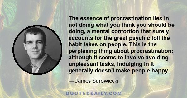 The essence of procrastination lies in not doing what you think you should be doing, a mental contortion that surely accounts for the great psychic toll the habit takes on people. This is the perplexing thing about