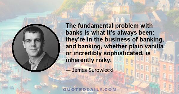 The fundamental problem with banks is what it's always been: they're in the business of banking, and banking, whether plain vanilla or incredibly sophisticated, is inherently risky.