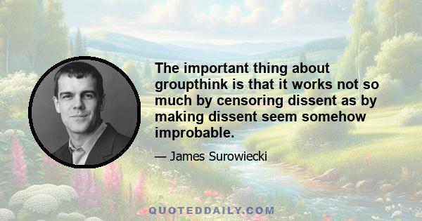 The important thing about groupthink is that it works not so much by censoring dissent as by making dissent seem somehow improbable.