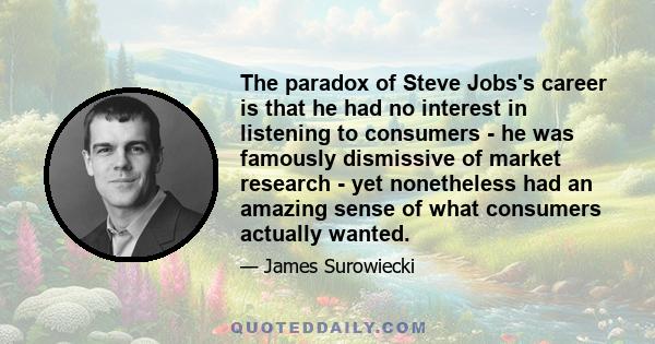 The paradox of Steve Jobs's career is that he had no interest in listening to consumers - he was famously dismissive of market research - yet nonetheless had an amazing sense of what consumers actually wanted.