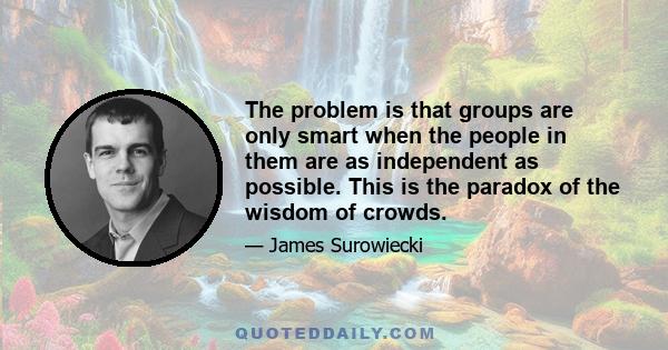 The problem is that groups are only smart when the people in them are as independent as possible. This is the paradox of the wisdom of crowds.