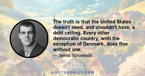 The truth is that the United States doesn't need, and shouldn't have, a debt ceiling. Every other democratic country, with the exception of Denmark, does fine without one.