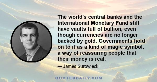 The world's central banks and the International Monetary Fund still have vaults full of bullion, even though currencies are no longer backed by gold. Governments hold on to it as a kind of magic symbol, a way of