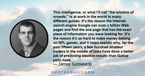 This intelligence, or what I'll call the wisdom of crowds, is at work in the world in many different guises. It's the reason the Internet search engine Google can scan a billion Web pages and find the one page that has