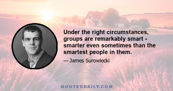 Under the right circumstances, groups are remarkably smart - smarter even sometimes than the smartest people in them.