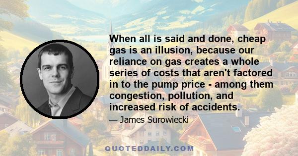 When all is said and done, cheap gas is an illusion, because our reliance on gas creates a whole series of costs that aren't factored in to the pump price - among them congestion, pollution, and increased risk of