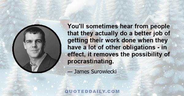 You'll sometimes hear from people that they actually do a better job of getting their work done when they have a lot of other obligations - in effect, it removes the possibility of procrastinating.