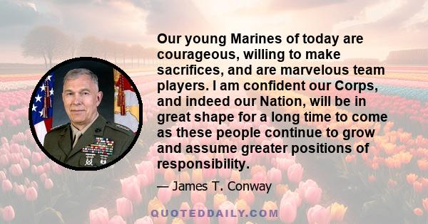 Our young Marines of today are courageous, willing to make sacrifices, and are marvelous team players. I am confident our Corps, and indeed our Nation, will be in great shape for a long time to come as these people