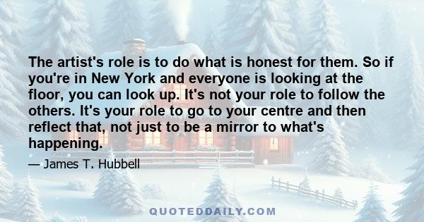 The artist's role is to do what is honest for them. So if you're in New York and everyone is looking at the floor, you can look up. It's not your role to follow the others. It's your role to go to your centre and then