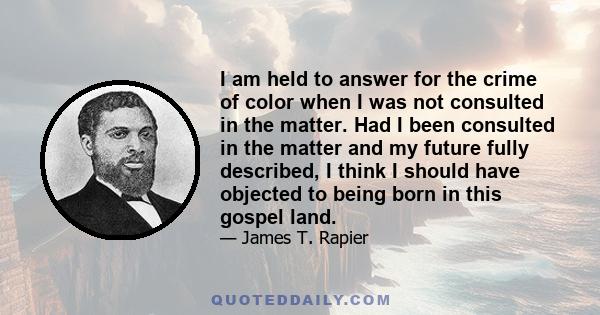 I am held to answer for the crime of color when I was not consulted in the matter. Had I been consulted in the matter and my future fully described, I think I should have objected to being born in this gospel land.