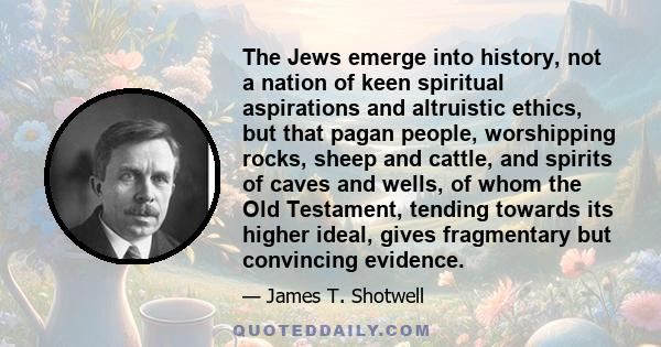 The Jews emerge into history, not a nation of keen spiritual aspirations and altruistic ethics, but that pagan people, worshipping rocks, sheep and cattle, and spirits of caves and wells, of whom the Old Testament,