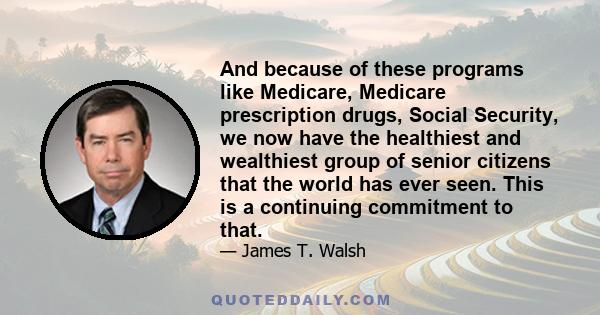 And because of these programs like Medicare, Medicare prescription drugs, Social Security, we now have the healthiest and wealthiest group of senior citizens that the world has ever seen. This is a continuing commitment 