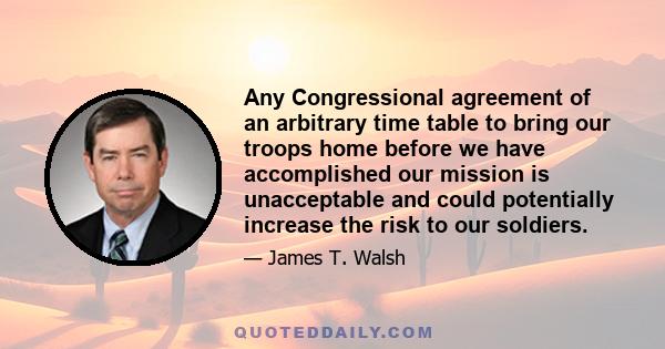 Any Congressional agreement of an arbitrary time table to bring our troops home before we have accomplished our mission is unacceptable and could potentially increase the risk to our soldiers.