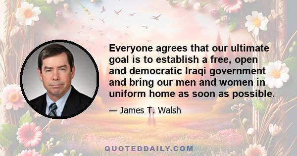 Everyone agrees that our ultimate goal is to establish a free, open and democratic Iraqi government and bring our men and women in uniform home as soon as possible.