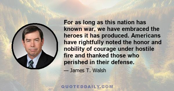 For as long as this nation has known war, we have embraced the heroes it has produced. Americans have rightfully noted the honor and nobility of courage under hostile fire and thanked those who perished in their defense.