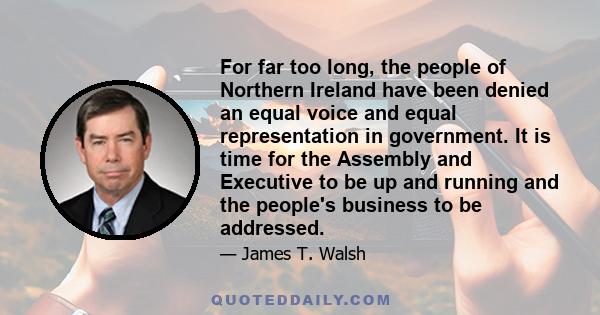 For far too long, the people of Northern Ireland have been denied an equal voice and equal representation in government. It is time for the Assembly and Executive to be up and running and the people's business to be