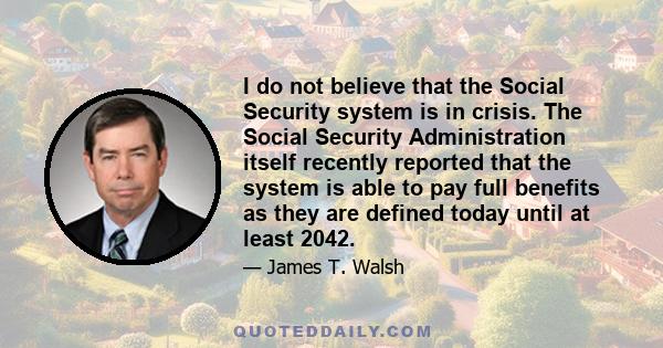 I do not believe that the Social Security system is in crisis. The Social Security Administration itself recently reported that the system is able to pay full benefits as they are defined today until at least 2042.