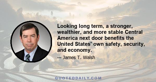 Looking long term, a stronger, wealthier, and more stable Central America next door benefits the United States' own safety, security, and economy.