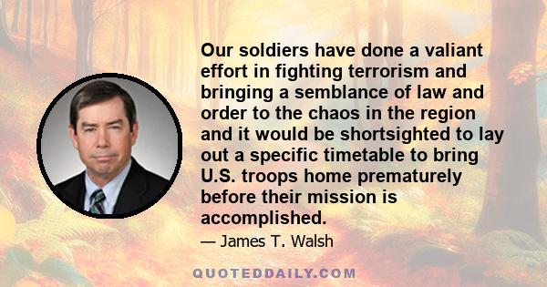 Our soldiers have done a valiant effort in fighting terrorism and bringing a semblance of law and order to the chaos in the region and it would be shortsighted to lay out a specific timetable to bring U.S. troops home