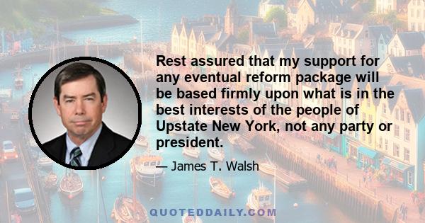 Rest assured that my support for any eventual reform package will be based firmly upon what is in the best interests of the people of Upstate New York, not any party or president.