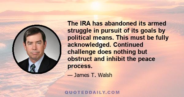 The IRA has abandoned its armed struggle in pursuit of its goals by political means. This must be fully acknowledged. Continued challenge does nothing but obstruct and inhibit the peace process.