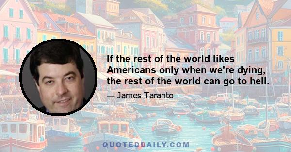 If the rest of the world likes Americans only when we're dying, the rest of the world can go to hell.