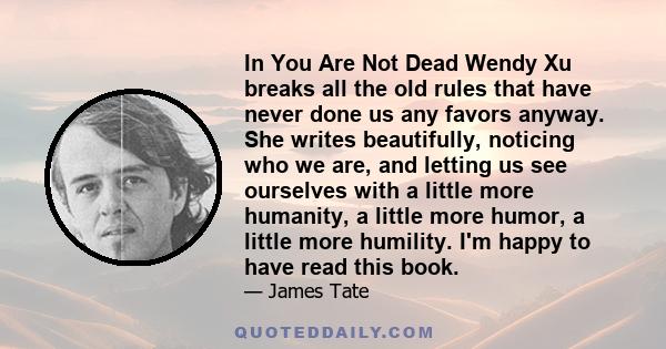 In You Are Not Dead Wendy Xu breaks all the old rules that have never done us any favors anyway. She writes beautifully, noticing who we are, and letting us see ourselves with a little more humanity, a little more