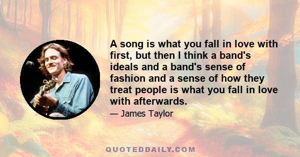 A song is what you fall in love with first, but then I think a band's ideals and a band's sense of fashion and a sense of how they treat people is what you fall in love with afterwards.