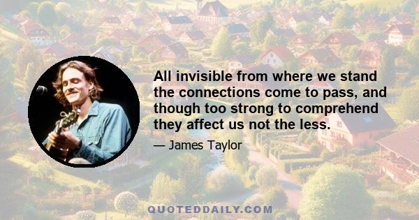 All invisible from where we stand the connections come to pass, and though too strong to comprehend they affect us not the less.