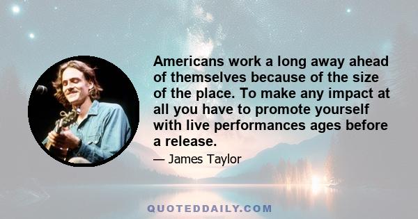 Americans work a long away ahead of themselves because of the size of the place. To make any impact at all you have to promote yourself with live performances ages before a release.