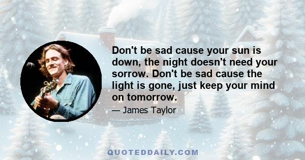 Don't be sad cause your sun is down, the night doesn't need your sorrow. Don't be sad cause the light is gone, just keep your mind on tomorrow.