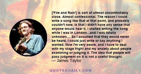 ['Fire and Rain'] is sort of almost uncomfortably close. Almost confessional. The reason I could write a song like that at that point, and probably couldn't now, is that I didn't have any sense that anyone would hear