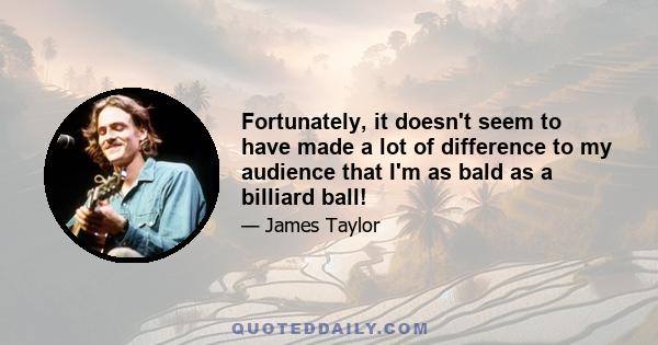 Fortunately, it doesn't seem to have made a lot of difference to my audience that I'm as bald as a billiard ball!